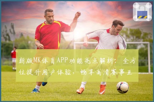 新版MK体育APP功能亮点解析：全方位提升用户体验，畅享高清赛事互动平台